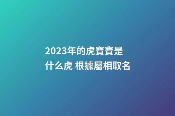2023年的虎寶寶是什么虎 根據屬相取名
